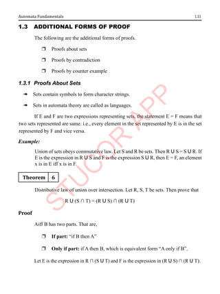 1.11
Automata Fundamentals
1.3 AddItIonAl Forms oF ProoF
The following are the additional forms of proofs.
r Proofs about sets
r Proofs by contradiction
r Proofs by counter example
1.3.1 Proofs About Sets
à Sets contain symbols to form character strings.
à Sets in automata theory are called as languages.
If E and F are two expressions representing sets, the statement E = F means that
two sets represented are same. i.e., every element in the set represented by E is in the set
represented by F and vice versa.
Example:
Union of sets obeys commutative law. Let S and R be sets. Then R U S = S U R. If
E is the expression in R U S and F is the expression S U R, then E = F, an element
x is in E iff x is in F.
Theorem 6
Distributive law of union over intersection. Let R, S, T be sets. Then prove that
R U (S ∩ T) = (R U S) ∩ (R U T)
Proof
Aiff B has two parts. That are,
r If part: “if B then A”
r Only if part: if A then B, which is equivalent form “A only if B”.
Let E is the expression in R ∩ (S U T) and F is the expression in (R U S) ∩ (R U T).
 
