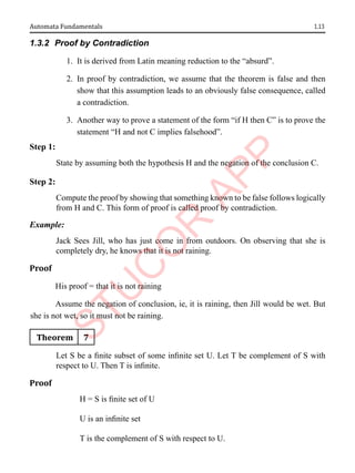 1.13
Automata Fundamentals
1.3.2 Proof by Contradiction
1. It is derived from Latin meaning reduction to the “absurd”.
2. In proof by contradiction, we assume that the theorem is false and then
show that this assumption leads to an obviously false consequence, called
a contradiction.
3. Another way to prove a statement of the form “if H then C” is to prove the
statement “H and not C implies falsehood”.
Step 1:
State by assuming both the hypothesis H and the negation of the conclusion C.
Step 2:
Compute the proof by showing that something known to be false follows logically
from H and C. This form of proof is called proof by contradiction.
Example:
Jack Sees Jill, who has just come in from outdoors. On observing that she is
completely dry, he knows that it is not raining.
Proof
His proof = that it is not raining
Assume the negation of conclusion, ie, it is raining, then Jill would be wet. But
she is not wet, so it must not be raining.
Theorem 7
Let S be a finite subset of some infinite set U. Let T be complement of S with
respect to U. Then T is infinite.
Proof
H = S is finite set of U
U is an infinite set
T is the complement of S with respect to U.
 