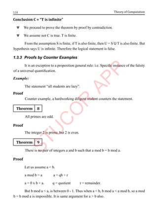 1.14 Theory of Computation
Conclusion C = “T is infinite”
^ We proceed to prove the theorem by proof by contradiction.
^ We assume not C is true. T is finite.
From the assumption S is finite, if T is also finite, then U = S U T is also finite. But
hypothesis says U is infinite. Therefore the logical statement is false.
1.3.3 Proofs by Counter Examples
It is an exception to a proposition general rule. i.e. Specific instance of the falsity
of a universal quantification.
Example:
The statement “all students are lazy”.
Proof
Counter example, a hardworking diligent student counters the statement.
Theorem 8
All primes are odd.
Proof
The integer 2 is prime, but 2 is even.
Theorem 9
There is no pair of integers a and b such that a mod b = b mod a.
Proof
Let us assume a < b.
a mod b = a a = qb + r
a = 0 x b + a. q = quotient r = remainder.
But b mod a < a, is between 0 - 1. Thus when a < b, b mod a < a mod b, so a mod
b = b mod a is impossible. It is same argument for a > b also.
 
