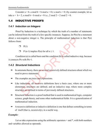 1.15
Automata Fundamentals
Consider a = b. a mod b = b mod a = 0 ( x mod x = 0 ) by counter example, let us
take a = b = 2, a mod b = b mod a = 0 i.e., 2 mod 2 = 2 mod 2 = 0.
1.4 InductIVe ProoFs
1.4.1 Induction on Integers
Proof by Induction is a technique by which the truth of a number of statements
can be inferred from the truth of a few specific instances. Suppose, let P(n) be a statement
about a non-negative integer n. The principle of mathematical induction is that P(n)
follows from:
r P(1)
r P (n-1) implies P(n) for all n ≥ 1.
Condition (a) is called basis and the condition (b) is called inductive step, because
it connects Pn with Pn+1.
1.4.2 Structural Inductions
à In automata theory, there are several recursively defined structures about which we
need to prove statements.
à The examples are trees and expressions.
à Like inductions, all recursive definitions have a basis case, where one or more
elementary structures are defined, and an inductive step, where more complex
structures are defined in terms of previously defined structures.
à Structural induction is a proof method that is used in mathematical logic, computer
science, graph theory, and some other mathematical fields. It is a generalization of
mathematical induction.
à Arecursive definition or inductive definition is one that defines something in terms
of itself (that is, recursively), in a useful way.
Example:
Let us take expressions using the arithmetic operators + and *, with both numbers
and variables allowed as operands.
 