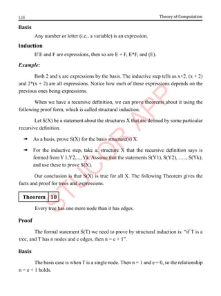 1.16 Theory of Computation
Basis
Any number or letter (i.e., a variable) is an expression.
Induction
If E and F are expressions, then so are E + F, E*F, and (E).
Example:
Both 2 and x are expressions by the basis. The inductive step tells us x+2, (x + 2)
and 2*(x + 2) are all expressions. Notice how each of these expressions depends on the
previous ones being expressions.
When we have a recursive definition, we can prove theorems about it using the
following proof form, which is called structural induction.
Let S(X) be a statement about the structures X that are defined by some particular
recursive definition.
à As a basis, prove S(X) for the basis structure(s) X.
à For the inductive step, take a. structure X that the recursive definition says is
formed from Y 1,Y2,..., Yk. Assume that the statements S(Y1), S(Y2), ….., S(Yk),
and use these to prove S(X).
Our conclusion is that S(X) is true for all X. The following Theorem gives the
facts and proof for trees and expressions.
Theorem 10
Every tree has one more node than it has edges.
Proof
The formal statement S(T) we need to prove by structural induction is: “if T is a
tree, and T has n nodes and e edges, then n = e + 1”.
Basis
The basis case is when T is a single node. Then n = 1 and e = 0, so the relationship
n = e + 1 holds.
 