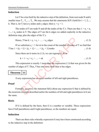 1.17
Automata Fundamentals
Induction
Let T be a tree built by the inductive step of the definition, from root node N and k
smaller trees T1
, T2
,..., Tk
. We may assume that the statements S(Ti ) hold for i = 1, 2,...,
k. That is, let Ti
have ni
nodes and ei
edges; then ni
= ei
+ 1.
The nodes of T are node N and all the nodes of the Ti
’s. There are thus 1 + n1
+ n2
+....+ nk
nodes in T. The edges of T are the k edges we added explicitly in the inductive
definition step, plus the edges of the Ti
’s.
Hence, T has k + el
+ e2
+ …. + ek
edges ... (1.3)
If we substitute ei
+ 1 for ni in the count of the number of nodes of T we find that
T has 1 + [el
+ 1] + [e2
+ 1] + …. + [ek
+ 1] nodes ... (1.4)
Since there are k terms in (1.3), we can regroup (1.4) as
k + 1 + el
+ e2
+ …. + ek ... (1.5)
This expression is exactly 1 more than the expression (1.3) that was given for the
number of edges of T. Thus, T has one more node than it has edges.
Theorem 11
Every expression has an equal number of left and right parentheses.
Proof
Formally, we prove the statement S(G) about any expression G that is defined by
the recursion example described earlier the numbers of left and right parentheses in G are
the same.
Basis
If G is defined by the basis, then G is a number or variable. These expressions
have 0 left parentheses and 0 right parentheses, so the numbers are equal.
Induction
There are three rules whereby expression G may have been constructed according
to the inductive step in the definition:
 