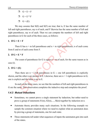 1.18 Theory of Computation
r G = E + F
r G = E * F
r G = (E)
We may assume that S(E) and S(F) are true; that is, E has the same number of
left and right parentheses, say n of each, and F likewise has the same number of left and
right parentheses, say m of each. Then we can compute the numbers of left and right
parentheses in G for each of the three cases, as follows:
1. If G = E + F
Then G has n + m left parentheses and n + m right parentheses; n of each come
from E and m of each come from F.
2. If G = E * F
The count of parentheses for G is again n + m of each, for the same reason as in
case (i).
3. If G = (E)
Then there are n + l left parentheses in G -- one left parenthesis is explicitly
shown, and the other n are present in E. Likewise, there are n + 1 right parentheses in G;
one is explicit and the other n are in E.
In each of the three cases, we see that the numbers of left and right parentheses in
G are the same. This observation completes the inductive step and completes the proof.
1.4.3 Mutual Inductions
à Sometimes, we cannot prove a single statement by induction, but rather need to
prove a group of statements S1(n), S2(n),...., Sk(n) together by induction on n.
à Automata theory provides many such situations. In the following example we
sample the common situation where we need to explain what an automaton does
by proving a group of statements, one for each state.
à These statements tell under what sequences of inputs the automaton gets into each
of the states.
 