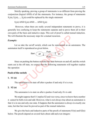 1.19
Automata Fundamentals
Strictly speaking, proving a group of statements is no different from proving the
conjunction (logical AND) of all the statements. For instance, the group of statements
S1
(n), S2
(n),...., Sk
(n) could be replaced by the single statement
S1
(n) AND S2
(n) AND .... AND Sk
(n)
However, when there are really several independent statements to prove, it is
generally less confusing to keep the statements separate and to prove them all in their
own parts of the basis and inductive steps. This sort of proof is called mutual induction.
We will illustrate the necessary steps for a mutual recursion.
Example:
Let us take the on/off switch, which can be represented as an automaton. The
automaton itself is reproduced as given below.
Start off on
Push
Push
Since on pushing the button switches the state between on and off, and the switch
starts out in the off state, we expect that the following statements will together explain
the operation
Push of the switch
1. S1 (n)
The automaton is in state off after n pushes if and only if n is even.
2. S2 (n)
The automaton is in state on after n pushes if and only if n is odd.
We might suppose that S 1 implies S2 and vice-versa, since we know that a number
n cannot be both even and odd. However, what is not always true about an automaton is
that it is in one and only one state. It happens that the automaton is always in exactly one
state, but that fact must be proved as part of the mutual induction.
We give the basis and inductive parts of the proofs of statements S1(n) and S2(n)
below. The proofs depend on several facts about odd and even integers:
 