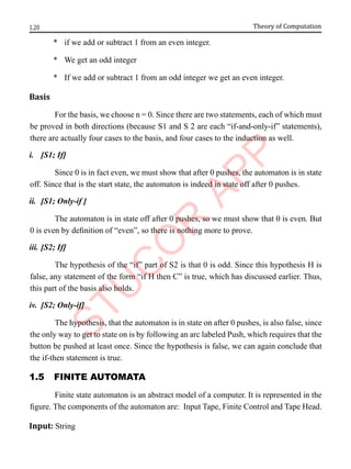 1.20 Theory of Computation
* if we add or subtract 1 from an even integer.
* We get an odd integer
* If we add or subtract 1 from an odd integer we get an even integer.
Basis
For the basis, we choose n = 0. Since there are two statements, each of which must
be proved in both directions (because S1 and S 2 are each “if-and-only-if” statements),
there are actually four cases to the basis, and four cases to the induction as well.
i. [S1; If]
Since 0 is in fact even, we must show that after 0 pushes, the automaton is in state
off. Since that is the start state, the automaton is indeed in state off after 0 pushes.
ii. [S1; Only-if ]
The automaton is in state off after 0 pushes, so we must show that 0 is even. But
0 is even by definition of “even”, so there is nothing more to prove.
iii. [S2; If]
The hypothesis of the “if” part of S2 is that 0 is odd. Since this hypothesis H is
false, any statement of the form “if H then C” is true, which has discussed earlier. Thus,
this part of the basis also holds.
iv. [S2; Only-if]
The hypothesis, that the automaton is in state on after 0 pushes, is also false, since
the only way to get to state on is by following an arc labeled Push, which requires that the
button be pushed at least once. Since the hypothesis is false, we can again conclude that
the if-then statement is true.
1.5 FInIte AutomAtA
Finite state automaton is an abstract model of a computer. It is represented in the
figure. The components of the automaton are: Input Tape, Finite Control and Tape Head.
Input: String
 