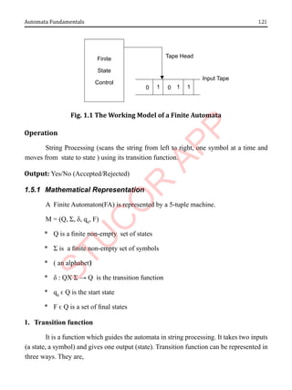1.21
Automata Fundamentals
Finite
State
Control
0 1 0 1 1
Input Tape
Tape Head
Fig. 1.1 The Working Model of a Finite Automata
Operation
String Processing (scans the string from left to right, one symbol at a time and
moves from state to state ) using its transition function.
Output: Yes/No (Accepted/Rejected)
1.5.1 Mathematical Representation
A Finite Automaton(FA) is represented by a 5-tuple machine.
M = (Q, Σ, δ, q0
, F)
* Q is a finite non-empty set of states
* Σ is a finite non-empty set of symbols
* ( an alphabet)‫‏‬
* δ : QX Σ → Q is the transition function
* q0
ϵ Q is the start state
* F ϵ Q is a set of final states
1. Transition function
It is a function which guides the automata in string processing. It takes two inputs
(a state, a symbol) and gives one output (state). Transition function can be represented in
three ways. They are,
 