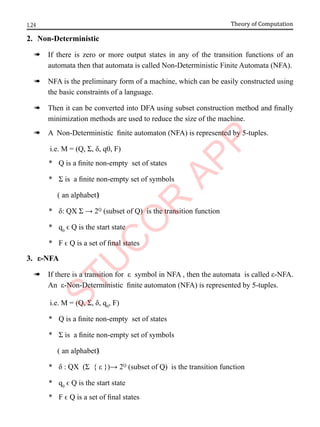 1.24 Theory of Computation
2. Non-Deterministic
à If there is zero or more output states in any of the transition functions of an
automata then that automata is called Non-Deterministic Finite Automata (NFA).
à NFA is the preliminary form of a machine, which can be easily constructed using
the basic constraints of a language.
à Then it can be converted into DFA using subset construction method and finally
minimization methods are used to reduce the size of the machine.
à A Non-Deterministic finite automaton (NFA) is represented by 5-tuples.
i.e. M = (Q, Σ, δ, q0, F)
* Q is a finite non-empty set of states
* Σ is a finite non-empty set of symbols
( an alphabet)‫‏‬
* δ: QX Σ → 2Q
(subset of Q) is the transition function
* q0
ϵ Q is the start state
* F ϵ Q is a set of final states
3. ε-NFA
à If there is a transition for ε symbol in NFA , then the automata is called ε-NFA.
An ε-Non-Deterministic finite automaton (NFA) is represented by 5-tuples.
i.e. M = (Q, Σ, δ, q0
, F)
* Q is a finite non-empty set of states
* Σ is a finite non-empty set of symbols
( an alphabet)‫‏‬
* δ : QX (Σ { ε })→ 2Q
(subset of Q) is the transition function
* q0
ϵ Q is the start state
* F ϵ Q is a set of final states
 