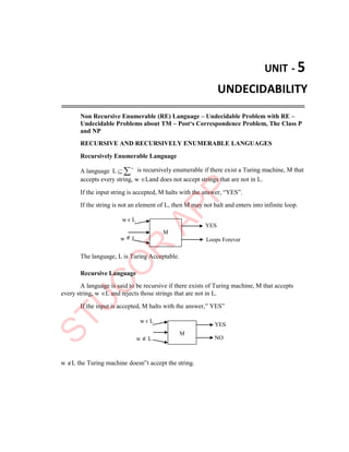 UNIT - 5
UNDECIDABILITY
Non Recursive Enumerable (RE) Language – Undecidable Problem with RE –
Undecidable Problems about TM – Post‘s Correspondence Problem, The Class P
and NP
RECURSIVE AND RECURSIVELY ENUMERABLE LANGUAGES
Recursively Enumerable Language
A language L  * is recursively enumerable if there exist a Turing machine, M that
accepts every string, w Land does not accept strings that are not in L.
If the input string is accepted, M halts with the answer, “YES”.
If the string is not an element of L, then M may not halt and enters into infinite loop.
w є L
w  L
YES
Loops Forever
The language, L is Turing Acceptable.
Recursive Language
A language is said to be recursive if there exists of Turing machine, M that accepts
every string, w L and rejects those strings that are not in L.
If the input is accepted, M halts with the answer,” YES”
w є L
w  L
w L the Turing machine doesn‟t accept the string.
YES
NO
M
M
 