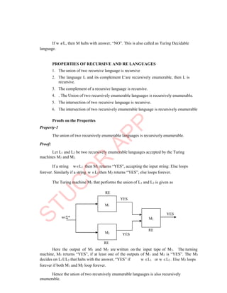 M1
M2
M3
If w L, then M halts with answer, “NO”. This is also called as Turing Decidable
language.
PROPERTIES OF RECURSIVE AND RE LANGUAGES
1. The union of two recursive language is recursive
2. The language L and its complement L are recursively enumerable, then L is
recursive.
3. The complement of a recursive language is recursive.
4. . The Union of two recursively enumerable languages is recursively enumerable.
5. The intersection of two recursive language is recursive.
6. The intersection of two recursively enumerable language is recursively enumerable
Proofs on the Properties
Property-1
The union of two recursively enumerable languages is recursively enumerable.
Proof:
Let L1 and L2 be two recursively enumerable languages accepted by the Turing
machines M1 and M2.
If a string wL1 then M1 returns “YES”, accepting the input string: Else loops
forever. Similarly if a string w L2 then M2 returns “YES”, else loops forever.
The Turing machine M3 that performs the union of L1 and L2 is given as
RE
YES
YES
RE
YES
RE
Here the output of M1 and M2 are written on the input tape of M3. The turning
machine, M3 returns “YES”, if at least one of the outputs of M1 and M2 is “YES”. The M3
decides on L1UL2 that halts with the answer, “YES” if
forever if both M1 and M2 loop forever.
w L1 or w L2 . Else M3 loops
Hence the union of two recursively enumerable languages is also recursively
enumerable.
wєΣ*
 