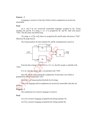 M2
M3
Property – 2
A language is recursive if and only if both it and its complement are recursively
enumerable.
Proof
Let L and L be two recursively enumerable languages accepted by the Turing
machines M1 and M2. If a string, w L, it is accepted by M1 and M1 halts with answer
“YES”. Else M1 enters into infinite loop.
If a string, w L w L, then it is accepted by M2 and M2 halts with answer “YES”.
Otherwise M2 loops forever.
The Turing machine, M3 that simulates M1 and M2 simultaneously is given as
w L1
YES
w L YES
From the above design of TM, if w L, if w L, then M1 accepts w and halts with
“YES”.
If w L, then M2 accepts ww L and halts with “YES”.
Since M1 and M2 are accepting the complements of each other, one of them is
guaranteed to halt for every input, wєΣ*.
Hence M3 is a Turing machine that halts for all strings.
Thus if the language and its complement are recursively enumerable, then they are
recursive.
Property - 3
The complement of a recursive language is recursive.
Proof
Let L be a recursive language accepted by the turning machine, M1.
Let L be a recursive language accepted by the Turing machine M2.
wєΣ*
YES
M1
 