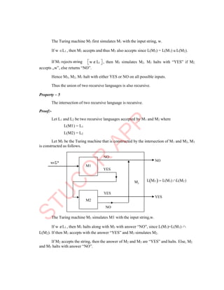 3
The Turing machine M3 first simulates M1 with the input string, w.
If w L1 , then M1 accepts and thus M3 also accepts since L(M3) = L(M1) u L(M2).
If M1 rejects string 
w L1 
 , then M3 simulates M2. M3 halts with “YES” if M2
accepts „w‟, else returns “NO”.
Hence M3, M2, M1 halt with either YES or NO on all possible inputs.
Thus the union of two recursive languages is also recursive.
Property – 5
The intersection of two recursive language is recursive.
Proof:-
Let L1 and L2 be two recursive languages accepted by M1 and M2 where
L(M1) = L1
L(M2) = L2
Let M3 be the Turing machine that is constructed by the intersection of M1 and M2, M3
is constructed as follows.
wєΣ*
NO
YES
NO
M LM3   L(M1) L(M2 )
YES
YES
NO
The Turing machine M3 simulates M1 with the input string,w.
If w L1 , then M1 halts along with M3 with answer “NO”, since L(M3)=L(M1) 
L(M2). If then M1 accepts with the answer “YES” and M3 simulates M2.
If M2 accepts the string, then the answer of M2 and M3 are “YES” and halts. Else, M2
and M3 halts with answer “NO”.
M2
M1
 
