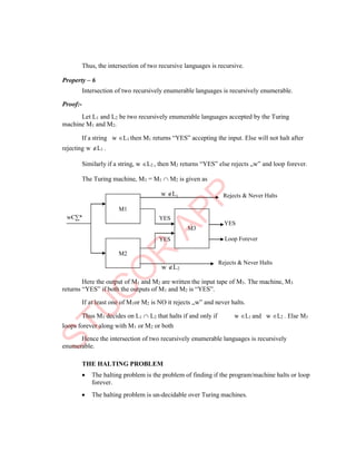YES
M1
M3
YES
M2
Thus, the intersection of two recursive languages is recursive.
Property – 6
Intersection of two recursively enumerable languages is recursively enumerable.
Proof:-
Let L1 and L2 be two recursively enumerable languages accepted by the Turing
machine M1 and M2.
If a string
rejecting w L1 .
w L1 then M1 returns “YES” accepting the input. Else will not halt after
Similarly if a string, w L2 , then M2 returns “YES” else rejects „w‟ and loop forever.
The Turing machine, M3 = M1  M2 is given as
w L1 Rejects & Never Halts
YES
Loop Forever
w L2
Rejects & Never Halts
Here the output of M1 and M2 are written the input tape of M3. The machine, M3
returns “YES” if both the outputs of M1 and M2 is “YES”.
If at least one of M1or M2 is NO it rejects „w‟ and never halts.
Thus M3 decides on L1  L2 that halts if and only if
loops forever along with M1 or M2 or both
w L1 and w L2 . Else M3
Hence the intersection of two recursively enumerable languages is recursively
enumerable.
THE HALTING PROBLEM
 The halting problem is the problem of finding if the program/machine halts or loop
forever.
 The halting problem is un-decidable over Turing machines.
wЄ∑*
 