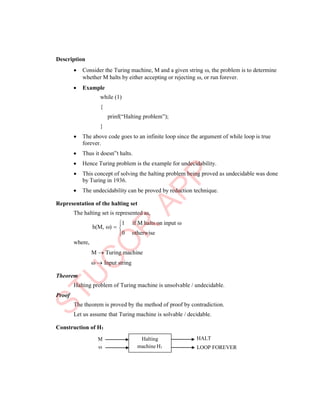 
Description
 Consider the Turing machine, M and a given string , the problem is to determine
whether M halts by either accepting or rejecting , or run forever.
 Example
while (1)
{
prinf(“Halting problem”);
}
 The above code goes to an infinite loop since the argument of while loop is true
forever.
 Thus it doesn‟t halts.
 Hence Turing problem is the example for undecidability.
 This concept of solving the halting problem being proved as undecidable was done
by Turing in 1936.
 The undecidability can be proved by reduction technique.
Representation of the halting set
The halting set is represented as,
h(M, ) 
1 if M halts on input 
0 otherwise
where,
Theorem
M  Turing machine
  Input string
Proof
Halting problem of Turing machine is unsolvable / undecidable.
The theorem is proved by the method of proof by contradiction.
Let us assume that Turing machine is solvable / decidable.
Construction of H1
M



HALT
LOOP FOREVER
Halting
machine H1
 
