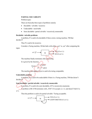 M
M

p
PARTIAL SOLVABILITY
Problem types
There are basically three types of problems namely
 Decidable / solvable / recursive
 Undecidable / unsolvable
 Semi decidable / partial solvable / recursively enumerable
Decidable / solvable problems
A problem, P is said to be decidable if there exists a turing machine, TM that
decides P.
Thus P is said to be recursive.
Consider a Turing machine, M that halts with either „yes‟ or „no‟ after computing the
input.
 ∑*
YES (if  L)
NO (if  L)
The machine finally terminates after processing
It is given by the function,
F () 
1 if p()
0 if p()
The machine that applies Fp() is said to be turing computable.
Undecidable problem
A problem, P is said to be undecidable if there is a Turing machine, TM that doesn‟t
decides P.
Semi decidable / partial solvable / recursively enumerable
A problem, P is said to be semi decidable, if P is recursively enumerate.
A problem is RE if M terminates with „YES‟ if it accepts   L; and doesn‟t halt if 
 L.
Then the problem is said to be partial solvable / Turing acceptable.
 ∑*
YES (if  L)
LOOP FOREVER (if   L)
 