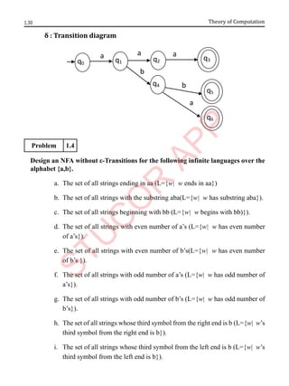 1.30 Theory of Computation
δ : Transition diagram
Problem 1.4
Design an NFA without ε-Transitions for the following infinite languages over the
alphabet {a,b}.
a. The set of all strings ending in aa (L={w| w ends in aa})
b. The set of all strings with the substring aba(L={w| w has substring aba}).
c. The set of all strings beginning with bb (L={w| w begins with bb)}).
d. The set of all strings with even number of a’s (L={w| w has even number
of a’s}).
e. The set of all strings with even number of b’s(L={w| w has even number
of b’s }).
f. The set of all strings with odd number of a’s (L={w| w has odd number of
a’s}).
g. The set of all strings with odd number of b’s (L={w| w has odd number of
b’s}).
h. The set of all strings whose third symbol from the right end is b (L={w| w’s
third symbol from the right end is b}).
i. The set of all strings whose third symbol from the left end is b (L={w| w’s
third symbol from the left end is b}).
b
a
b
a
a
q0 q1
q3
q5
q2
q4
q6
a
 