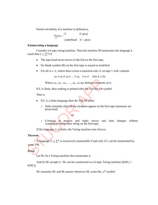 
p
Partial solvability of a machine is defined as,
F () 
1 if p()
undefined if  p()
Enumerating a language
Consider a k-tape turing machine. Then the machine M enumerates the language L
(such that L  ∑*) if
 The tape head never moves to the left on the first tape.
 No blank symbol (B) on the first tape is erased or modified.
 For all   L, where there exists a transition rule, i on tape 1 with contents
1 # 2 # 3 # ... # n #  # (for n  0)
Where 1, 2 , 3, ....., n ,  are distinct elements on L.
If L is finite, then nothing is printed after the # of the left symbol
That is,
 If L is a finite language then the TM, M either
o Halts normally after all the elements appear on the first tape (elements are
processed)
or
o Continue to process and make moves and state changes without
scanning/printing other string on the first tape.
If the language, L is finite, the Turing machine runs forever.
Theorem
A language L  ∑* is recursively enumerable if and only if L can be enumerated by
some TM.
Proof
k(M1)].
Let M1 be a Turing machine that enumerates L.
And let M2 accepts L. M2 can be constructed as a k-tape Turing machine [k(M2) >
M2 simulates M1 and M1 pauses whenever M2 scans the „#‟ symbol.
 