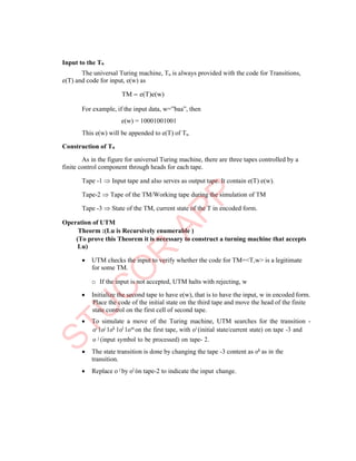 Input to the Tu
The universal Turing machine, Tu is always provided with the code for Transitions,
e(T) and code for input, e(w) as
TM  e(T)e(w)
For example, if the input data, w=”baa”, then
e(w) = 10001001001
This e(w) will be appended to e(T) of Tu.
Construction of Tu
As in the figure for universal Turing machine, there are three tapes controlled by a
finite control component through heads for each tape.
Tape -1  Input tape and also serves as output tape. It contain e(T) e(w).
Tape-2  Tape of the TM/Working tape during the simulation of TM
Tape -3  State of the TM, current state of the T in encoded form.
Operation of UTM
Theorm :(Lu is Recursively enumerable )
(To prove this Theorem it is necessary to construct a turning machine that accepts
Lu)
 UTM checks the input to verify whether the code for TM=<T,w> is a legitimate
for some TM.
o If the input is not accepted, UTM halts with rejecting, w
 Initialize the second tape to have e(w), that is to have the input, w in encoded form.
Place the code of the initial state on the third tape and move the head of the finite
state control on the first cell of second tape.
 To simulate a move of the Turing machine, UTM searches for the transition -
oi 1oj 1ok 1ol 1om on the first tape, with oi (initial state/current state) on tape -3 and
o j (input symbol to be processed) on tape- 2.
 The state transition is done by changing the tape -3 content as
transition.
 Replace o j by ol on tape-2 to indicate the input change.
ok as in the
 