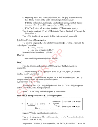 d
 Depending on om [m=1 stop, m=2 Left, m=3Right], move the head on
tape-2 to the position of the next 1 to the left/right/stop accordingly
 If TM has no transition, matching the simulated state and tape symbol, then no
transition will be found. This happens when the TM stops also.
 If the TM, T enters halt (accepting state), then UTM accepts the input, w
Thus for every coded pair <T, w>, UTM simulates T on w, if and only if T accepts the
input string, w.
Thus U TM simulates M and accepts W.Thus Lu is recursively enumerable
Definition of Universal Language [Lu]
The universal language, Lu is the set of all binary strings , where  represents the
ordered pair <T, w> where
T Turing machine
w any input string accepted by T
It can also be represented as  = e(T) e(w) .
Theorem
Lu is the recursively enumerable but not recursive .
Proof
From the definition and operations of UTM, we know that Lu is recursively
enumerable.
Lu accepts the string w if it is processed by the TM,T. Else, rejects „w‟ and the
machine doesn‟t halts forever.
To prove that Lu is not recursive, the proof can be done by contradiction. Let Lu is
Turing decidable [recursive], and then by definitionacceptable.
Lu (complement of Lu) is Turing
We can show that Lu is Turing acceptable, that leads to Ld to be Turing acceptable.
But we know that Ld is not Turing acceptable.
Hence Lu is not Turing decidable by proof by contradiction.
Proof on Lu is during acceptable  Ld is Turing acceptable
w
Suppose “A” is the algorithm that recognizes Lu .
Then L is recognizes as follows. Given a string w(0,1)*
determined easily, the
value of I such that w = wi.
Integer value, I in binary is the corresponding code for TM, Ti. Provide <Ti, wi> to the
Accept Accept
w111w
Reject Reject
T for Ld
Copy
Hypothetical
algorithm
T for Lu
 