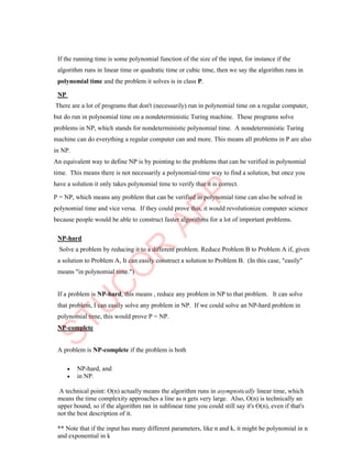 If the running time is some polynomial function of the size of the input, for instance if the
algorithm runs in linear time or quadratic time or cubic time, then we say the algorithm runs in
polynomial time and the problem it solves is in class P.
NP
There are a lot of programs that don't (necessarily) run in polynomial time on a regular computer,
but do run in polynomial time on a nondeterministic Turing machine. These programs solve
problems in NP, which stands for nondeterministic polynomial time. A nondeterministic Turing
machine can do everything a regular computer can and more. This means all problems in P are also
in NP.
An equivalent way to define NP is by pointing to the problems that can be verified in polynomial
time. This means there is not necessarily a polynomial-time way to find a solution, but once you
have a solution it only takes polynomial time to verify that it is correct.
P = NP, which means any problem that can be verified in polynomial time can also be solved in
polynomial time and vice versa. If they could prove this, it would revolutionize computer science
because people would be able to construct faster algorithms for a lot of important problems.
NP-hard
Solve a problem by reducing it to a different problem. Reduce Problem B to Problem A if, given
a solution to Problem A, It can easily construct a solution to Problem B. (In this case, "easily"
means "in polynomial time.")
If a problem is NP-hard, this means , reduce any problem in NP to that problem. It can solve
that problem, I can easily solve any problem in NP. If we could solve an NP-hard problem in
polynomial time, this would prove P = NP.
NP-complete
A problem is NP-complete if the problem is both
 NP-hard, and
 in NP.
A technical point: O(n) actually means the algorithm runs in asymptotically linear time, which
means the time complexity approaches a line as n gets very large. Also, O(n) is technically an
upper bound, so if the algorithm ran in sublinear time you could still say it's O(n), even if that's
not the best description of it.
** Note that if the input has many different parameters, like n and k, it might be polynomial in n
and exponential in k
 