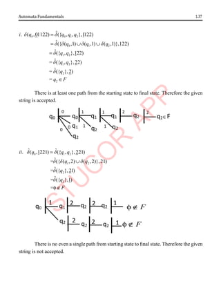 1.37
Automata Fundamentals
0 0 1 2
0 1 2
1 2
1 2
2
ˆ
. ( ,01122) ({ , , },1122)
ˆ({ ( ,1) ( ,1) ( ,1)},122)
ˆ({ , },122)
ˆ
= ({ , },22)
ˆ
= ({
i q q q q
q q q
q q
q q
q
d d
d d d d
d
d
d
=
= ∪ ∪
=
2
},2)
= q F
∈
There is at least one path from the starting state to final state. Therefore the given
string is accepted.
0 1 2
1 2
2
2
ˆ ˆ
. ( ,1221) ({ , },221)
ˆ
= ({ ( ,2) ( ,2)},21)
ˆ
= ({ },21)
ˆ
= ({ },1)
=
ii q q q
q q
q
q
F
d d
d d d
d
d
f
=
∪
∉
There is no even a single path from starting state to final state. Therefore the given
string is not accepted.
1
q2
q1 q2
q2
0
q1 q1
2
q0
0
q0
1 1 2
q2 q2∈F
0 1
q2 q2 q2
q2
q2
q1
2 1
q0
1 2
2 1 F
∉
f
2
F
∉
f
 