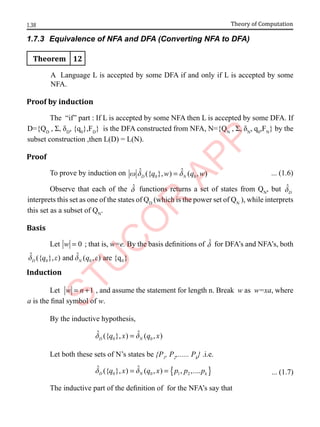1.38 Theory of Computation
1.7.3 Equivalence of NFA and DFA (Converting NFA to DFA)
Theorem 12
A Language L is accepted by some DFA if and only if L is accepted by some
NFA.
Proof by induction
The “if” part : If L is accepted by some NFA then L is accepted by some DFA. If
D={QD
, Σ, δD
, {q0
},FD
} is the DFA constructed from NFA, N={QN
, Σ, δN
, q0
,FN
} by the
subset construction ,then L(D) = L(N).
Proof
To prove by induction on 0 0
ˆ ˆ
({ }, ) ( , )
D N
q w q w
w d d
= ... (1.6)
Observe that each of the d̂ functions returns a set of states from QN
, but ˆ
D
d
interprets this set as one of the states of QD
(which is the power set of QN
), while interprets
this set as a subset of QN
.
Basis
Let 0
w = ; that is, w=e. By the basis definitions of d̂ for DFA’s and NFA’s, both
0 0 0
ˆ ˆ
({ }, ) and ( , ) are {q }
D N
q q
d e d e
Induction
Let 1
w n
= + , and assume the statement for length n. Break w as w=xa, where
a is the final symbol of w.
By the inductive hypothesis,
0 0
ˆ ˆ
({ }, ) ( , )
D N
q x q x
d d
=
Let both these sets of N’s states be {P1
, P2
,...... Pk
} .i.e.
{ }
0 0 1 2
ˆ ˆ
({ }, ) ( , ) , ,....
D N k
q x q x p p p
d d
= = ... (1.7)
The inductive part of the definition of for the NFA’s say that
 