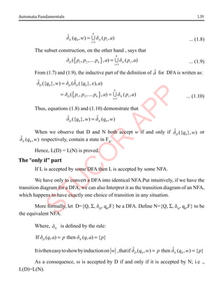 1.39
Automata Fundamentals
0
1
ˆ ( , ) ( , )
k
N N i
i
q w p a
d d
=
=  ... (1.8)
The subset construction, on the other hand , says that
{ }
1 2
1
( , ,.... , ) ( , )
k
D k N i
i
p p p a p a
d d
=
=  ... (1.9)
From (1.7) and (1.9), the inductive part of the definition of d̂ for DFA is written as:
{ }
0 0
1 2
1
ˆ ˆ
({ }, ) ( ({ }, ), )
( , ,.... , ) ( , )
D D D
k
D k N i
i
q w q x a
p p p a p a
d d d
d d
=
=
= =  ... (1.10)
Thus, equations (1.8) and (1.10) demonstrate that
0 0
ˆ ˆ
({ }, ) ( , )
D N
q w q w
d d
=
When we observe that D and N both accept w if and only if 0
ˆ ({ }, )
D q w
d or
0
ˆ ( , )
N q w
d respectively, contain a state in FN
.
Hence, L(D) = L(N) is proved.
The “only if” part
If L is accepted by some DFA then L is accepted by some NFA.
We have only to convert a DFA into identical NFA.Put intuitively, if we have the
transition diagram for a DFA, we can also Interpret it as the transition diagram of an NFA,
which happens to have exactly one choice of transition in any situation.
More formally, let D={Q, Σ, δD
, q0
,F} be a DFA. Define N={Q, Σ, δN
, q0
,F} to be
the equivalent NFA.
Where, N
d is defined by the rule:
If ( , ) then ( , ) { }
D N
q a p q a p
d d
= =
Itistheneasytoshowbyinductionon w ,thatif 0 0
ˆ ˆ
( , ) then ( , ) { }
D N
q w p q w p
d d
= =
As a consequence, ω is accepted by D if and only if it is accepted by N; i.e .,
L(D)=L(N).
 