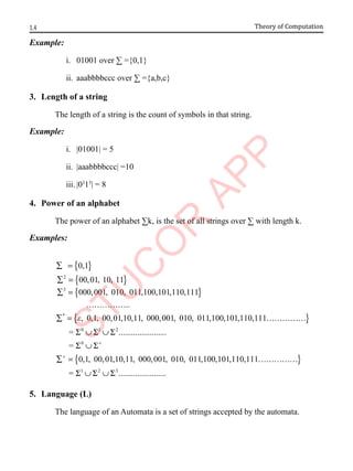 1.4 Theory of Computation
Example:
i. 01001 over ∑ ={0,1}
ii. aaabbbbccc over ∑ ={a,b,c}
3. Length of a string
The length of a string is the count of symbols in that string.
Example:
i. |01001| = 5
ii. |aaabbbbccc| =10
iii. |03
15
| = 8
4. Power of an alphabet
The power of an alphabet ∑k, is the set of all strings over ∑ with length k.
Examples:
{ }
{ }
{ }
{ }
0 1 2
2
0
3
*
0,1
00,01, 10, 11
000,001, 010, 011,100,101,110,111
..
, 0,1, 00,01,10,11, 000,001, 010, 011,100,101,110,111
= .......................
=
0
e
+
+
∑ =
∑ =
∑ =
……………
Σ ∪ Σ ∪ Σ
Σ ∪ Σ
∑ = ……………
∑ = { }
1 2 3
,1, 00,01,10,11, 000,001, 010, 011,100,101,110,1
= ............
1
.
1
..........
……
∪
…
Σ ∪ Σ
……
Σ
5. Language (L)
The language of an Automata is a set of strings accepted by the automata.
 