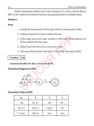 1.40 Theory of Computation
Subset construction method (with ‘Lazy Evaluation’) is used to convert NFA to
DFA. In this method the transition functions are generated only for reachable states.
Method 1
Steps
1. Include the starting state of NFA (q0) in DFA as starting state of DFA.
2. Find the transition for all the symbols from q0
3. If the output state is new state, include it in DFA and find the transition for
all the symbols from that state.
4. Repeat step3 until there are no more new states.
5. The state which includes final state of NFA is the final state of DFA.
Problem 1.8
Construct the DFA for the L={w|w ends in 01}
Transition Diagram of NFA
Transition Table of NFA
δD
0 1 2
→q0
{q0
, q1
} {q0
} {q2
}
{q0
, q1
} {q0
, q1
} { q0
,q2
} {q2
}
* { q0
,q2
} {q0, q1
} {q0
} {q2
}
0,1
0
q q
q
1
0 1 2
 
