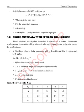 1.48 Theory of Computation
à And the language of a NFA is defined by,
0
ˆ
( ) { | ( , ) }
L NFA w q w F
d j
= ∩ ≠
* Where q0
is the start state
* F is the set of final states and
* w is a string.
* L(DFA) and L(NFA) are called Regular Languages.
1.8 FInIte AutomAtA wIth ePsIlon trAnsItIons
Finite Automata with Epsilon transitions is also called as ε-NFA . It contains
epsilon edges. In transition table a column is allocated for epsilon and it gives the output
for epsilon input.
+ A Non-Deterministic finite automaton with ε- Transitions (NFA) is represented
by 5-tuples.
i.e. M = (Q, Σ, δ, q0
, F)
* Q is a finite non-empty set of states.
* Σ is a finite non-empty set of symbols (an alphabet)
* δ : QX Σ U {ε} → 2Q
is the transition function
* q0
ϵ Q is the start state
* F ϵ Q is a set of final states
Transition Table of ε-NFA
δN
ε a b c
→p Ф {p} {q} {r}
q {p} {q} {r} Ф
*r {q} {r} Ф {p}
 