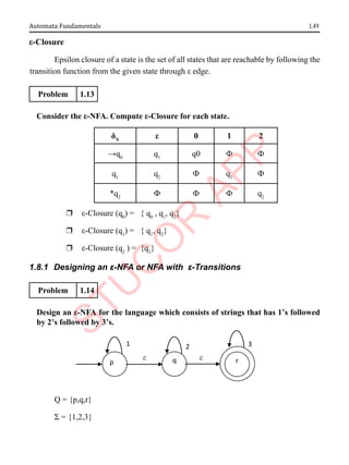 1.49
Automata Fundamentals
ε-Closure
Epsilon closure of a state is the set of all states that are reachable by following the
transition function from the given state through ε edge.
Problem 1.13
Consider the ε-NFA. Compute ε-Closure for each state.
δN
ε 0 1 2
→q0
q1
q0 Ф Ф
q1
q2
Ф q1
Ф
*q2
Ф Ф Ф q2
r ε-Closure (q0
) = { q0
, q1
, q2
}
r ε-Closure (q1
) = { q1
, q2
}
r ε-Closure (q2
) = {q2
}
1.8.1 Designing an ε-NFA or NFA with ε-Transitions
Problem 1.14
Design an ε-NFA for the language which consists of strings that has 1’s followed
by 2’s followed by 3’s.
Q = {p,q,r}
Σ = {1,2,3}
1 3
2
e
e
p q r
 