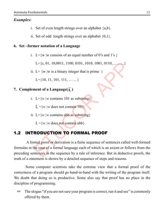 1.5
Automata Fundamentals
Examples:
i. Set of even length strings over an alphabet {a,b}.
ii. Set of odd length strings over an alphabet {0,1}.
6. Set –former notation of a Language
i. L={w |w consists of an equal number of 0’s and 1’s }
L={ε, 01, 10,0011, 1100, 0101, 1010, 1001, 0110,………}
ii. L= {w |w is a binary integer that is prime }
L={10, 11, 101, 111, …….}
7. Complement of a Language(L )
i. L={w |w contains 101 as substring}
Ḹ ={w |w does not contain 101}
ii. L={w |w contains abb as substring}
L ={w |w does not contain abb}
1.2 IntroductIon to FormAl ProoF
A formal proof or derivation is a finite sequence of sentences called well-formed
formulas in the case of a formal language each of which is an axiom or follows from the
preceding sentences in the sequence by a rule of inference. But in deductive proofs, the
truth of a statement is shown by a detailed sequence of steps and reasons.
Some computer scientists take the extreme view that a formal proof of the
correctness of a program should go hand-in-hand with the writing of the program itself.
We doubt that doing so is productive. Some also say that proof has no place in the
discipline of programming.
+ The slogan “if you are not sure your program is correct, run it and see” is commonly
offered by them.
 
