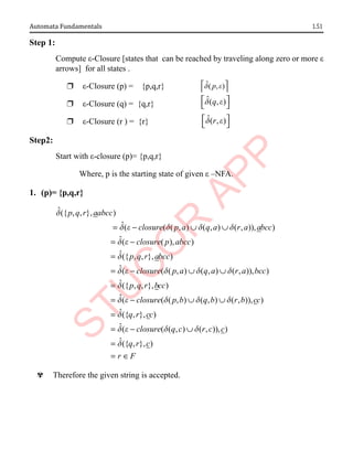 1.51
Automata Fundamentals
Step 1:
Compute ε-Closure [states that can be reached by traveling along zero or more ε
arrows] for all states .
r ε-Closure (p) = {p,q,r} ˆ( , )
p
d e
 
 
r ε-Closure (q) = {q,r}
ˆ( , )
q
d e
 
 
r ε-Closure (r ) = {r} ˆ( , )
r
d e
 
 
Step2:
Start with ε-closure (p)= {p,q,r}
Where, p is the starting state of given ε –NFA.
1. (p)= {p,q,r}
ˆ({ , , }, )
ˆ( ( ( , ) ( , ) ( , )), )
ˆ( ( ), )
ˆ({ , , }, )
ˆ
p q r aabcc
closure p a q a r a abcc
closure p abcc
p q r abcc
d
d e d d d
d e
d
= − ∪ ∪
= −
=
= ( ( ( , ) ( , ) ( , )), )
ˆ({ , , }, )
ˆ( ( ( , ) ( , ) ( , )), )
ˆ({ , }, )
closure p a q a r a bcc
p q r bcc
closure p b q b r b cc
q r cc
d e d d d
d
d e d d d
d
− ∪ ∪
=
= − ∪ ∪
=
ˆ( ( ( , ) ( , )), )
ˆ({ , }, )
closure q c r c c
q r c
r F
d e d d
d
= − ∪
=
= ∈
^ Therefore the given string is accepted.
 