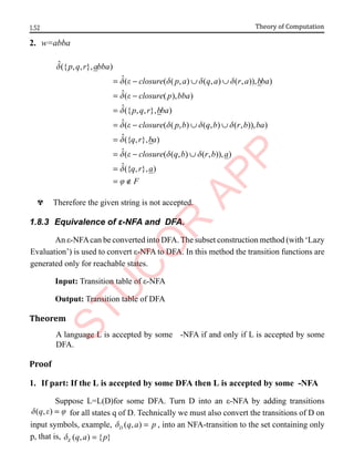 1.52 Theory of Computation
2. w=abba
ˆ({ , , }, )
ˆ( ( ( , ) ( , ) ( , )), )
ˆ( ( ), )
ˆ({ , , }, )
ˆ
p q r abba
closure p a q a r a bba
closure p bba
p q r bba
d
d e d d d
d e
d
d
= − ∪ ∪
= −
=
= ( ( ( , ) ( , ) ( , )), )
ˆ({ , }, )
ˆ( ( ( , ) ( , )), )
ˆ({ , }, )
closure p b q b r b ba
q r ba
closure q b r b a
q r a
F
e d d d
d
d e d d
d
j
− ∪ ∪
=
= − ∪
=
= ∉
^ Therefore the given string is not accepted.
1.8.3 Equivalence of ε-NFA and DFA.
An ε-NFAcan be converted into DFA. The subset construction method (with ‘Lazy
Evaluation’) is used to convert ε-NFA to DFA. In this method the transition functions are
generated only for reachable states.
Input: Transition table of ε-NFA
Output: Transition table of DFA
Theorem
A language L is accepted by some -NFA if and only if L is accepted by some
DFA.
Proof
1. If part: If the L is accepted by some DFA then L is accepted by some -NFA
Suppose L=L(D)for some DFA. Turn D into an ε-NFA by adding transitions
( , )
q
d e j
= for all states q of D. Technically we must also convert the transitions of D on
input symbols, example, ( , )
D q a p
d = , into an NFA-transition to the set containing only
p, that is, ( , ) { }
E q a p
d =
 