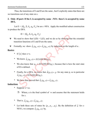 1.53
Automata Fundamentals
Thus, the transitions of E and D are the same , but E explicitly states that there are
no transitions out of any state on ε.
2. Only -If part: If the L is accepted by some -NFA then L is accepted by some
DFA.
Let E = {QE
, Σ, δE
, q0
, FE
} be an ε -NFA. Apply the modified subset construction
to produce the DFA.
D = {QD
, Σ, δD
, qD
, FD
}
^ We need to show that L(D) = L(E), and we do so by showing that the extended
transition functions of E and D are the same.
^ Formally, we show 0
ˆ ˆ
( , ) ( , )
E D D
q w q w
d d
= by induction on the length of ω .
Basics
* If w then w=ε.
* We know 0 0
ˆ ( , ) ( )
E q ECLOSURE q
d e =
* We also know that 0
( )
D
q ECLOSURE q
= , because that is how the start state
of D is defined.
* Finally, for a DFA, we know that ˆ( , )
p p
d e = for any state p, so in particular
0
ˆ ( , ) ( )
D D
q ECLOSURE q
d e = .
* We have thus proved that 0
ˆ ˆ
( , ) ( , )
E D D
q q
d e d e
= .
Induction
* Suppose w=xa.
r Where, a is the final symbol of w and assume that the statement holds
for x.
* That is, 0
ˆ ˆ
( , ) ( , )
E D D
q x q x
d d
= .
* Let both these sets of states be {p1
, p2
,....pk
}. By the definition of d̂ for ε-
NFA’s, we compute 0
ˆ ( , )
E q w
d by,
 