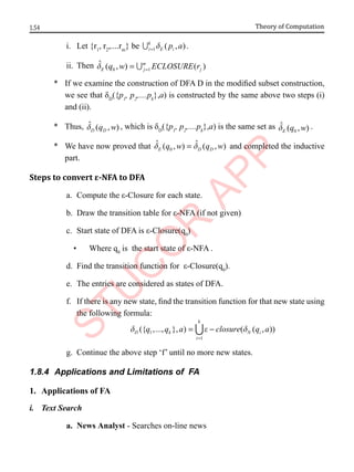 1.54 Theory of Computation
i. Let {r1
, r2
,....rm
} be 1 ( , )
k
i E i
p a
d
=
 .
ii. Then 0 1
ˆ ( , ) ( )
m
E j j
q w ECLOSURE r
d =
= 
* If we examine the construction of DFA D in the modified subset construction,
we see that δD
({p1
, p2
,....pk
},a) is constructed by the same above two steps (i)
and (ii).
* Thus, ˆ ( , )
D D
q w
d , which is δD
({p1
, p2
,....pk
},a) is the same set as 0
ˆ ( , )
E q w
d .
* We have now proved that 0
ˆ ˆ
( , ) ( , )
E D D
q w q w
d d
= and completed the inductive
part.
Steps to convert ε-NFA to DFA
a. Compute the ε-Closure for each state.
b. Draw the transition table for ε-NFA (if not given)
c. Start state of DFA is ε-Closure(q0
)
• Where q0
is the start state of ε-NFA .
d. Find the transition function for ε-Closure(q0
).
e. The entries are considered as states of DFA.
f. If there is any new state, find the transition function for that new state using
the following formula:
1
1
({ ,..., }, ) ( ( , ))
k
D k N i
i
q q a closure q a
d e d
=
= −

g. Continue the above step ‘f’ until no more new states.
1.8.4 Applications and Limitations of FA
1. Applications of FA
i. Text Search
a. News Analyst - Searches on-line news
 