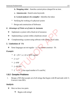 1.55
Automata Fundamentals
b. Shopping robot – Searches current prices charged for an item
c. Amazon.com - Search some keywords
d. Lexical analyzer of a compiler - Identifies the token
* Verifying the working of a physical system
* Design and construction of Softwares
ii. Advantages of Finite set of states in Automata
^ Implement a system with a fixed set of resources
^ Implementing a system within a hardware circuit
^ Complementing a system using software with a finite set of codes.
2. Limitations of FA
^ Some languages are not regular – i.e. we cannot construct FA
Example:
* B = {0n
1n
| n ≥ 0} is NOT regular!
* L=wwR
* L=WW
* L=WCWR
* C = { w | w has equal number of 1s and 0s}
1.8.5 Complex Problems
1. Design a NFA that accepts set of all strings that begins with 00 and ends with 11.
Convert it into DFA.
Analysis
^ Here we have two parts:
r Begins with string1
 