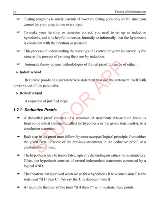 1.6 Theory of Computation
+ Testing programs is surely essential. However, testing goes only so far, since you
cannot try your program on every input.
+ To make your iteration or recursion correct, you need to set up an inductive
hypothesis, and it is helpful to reason, formally or informally, that the hypothesis
is consistent with the iteration or recursion.
+ This process of understanding the workings of a correct program is essentially the
same as the process of proving theorems by induction.
+ Automata theory covers methodologies of formal proof. It can be of either :
➢ Inductive kind
Recursive proofs of a parameterized statement that use the statement itself with
lower values of the parameter.
➢ Deductive kind
A sequence of justified steps.
1.2.1 Deductive Proofs
à A deductive proof consists of a sequence of statements whose truth leads us
from some initial statement, called the hypothesis or the given statement(s), to a
conclusion statement.
à Each step in the proof must follow, by some accepted logical principle, from either
the given facts, or some of the previous statements in the deductive proof, or a
combination of these.
à Thehypothesismaybetrueorfalse,typicallydependingonvaluesofitsparameters.
Often, the hypothesis consists of several independent statements connected by a
logical AND.
à The theorem that is proved when we go for a hypothesis H to a conclusion C is the
statement “if H then C”. We say that C is deduced from H.
à An example theorem of the form “if H then C” will illustrate these points.
 