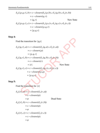 1.61
Automata Fundamentals
({ , , }, ) ( ( , ) ( , ) ( , ))
( , )
{ , } New State
({ , , }, ) (
D N N N
D
p q r b closure p b q b r b
closure q r
q r
p q r c closure
d e d d d
e
d e
= − ∪ ∪
= −
=
= − ( , ) ( , ) ( , ))
( , , )
{ , , }
N N N
p c q c r c
closure p q r
p q r
d d d
e
∪ ∪
= −
=
Step 4:
Find the transition for {q,r}
({ , }, ) ( ( , ) ( , ))
( )
{ , , }
({ , }, ) ( ( , ) ( , ))
( )
{ }
D N N
D N N
q r a closure q a r a
closure p
p q r
q r b closure q b r b
closure r
r
d e d d
e
d e d d
e
= − ∪
= −
=
= − ∪
= −
= New State
({ , }, ) ( ( , ) ( , ))
( , )
{ , , }
D N N
q r c closure q c r c
closure p q
p q r
d e d d
e
= − ∪
= −
=
Step 5:
Find the transition for {r}
({ }, ) ( ( , ))
( )
Dead State
({ }, ) ( ( , ))
( )
({ }
D N
D N
D
r a closure r a
closure
r b closure r b
closure
r
d e d
e j
j
d e d
e j
j
d
= −
= −
=
= −
= −
=
, ) ( ( , ))
( )
N
c closure r c
closure
e d
e j
j
= −
= −
=
 