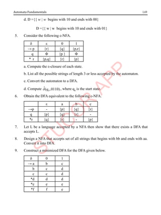 1.69
Automata Fundamentals
d. D ={{ w | w begins with 10 and ends with 00}
D ={{ w | w begins with 10 and ends with 01}
5. Consider the following ε-NFA.
δ ε 0 1
→ p {r} {q} {p,r}
q Φ {p } Φ
* r {p,q} {r} {p}
a. Compute the ε-closure of each state.
b. List all the possible strings of length 3 or less accepted by the automaton.
c. Convert the automaton to a DFA.
d. Compute 0
ˆ( ,0110)
q
d , where q0
is the start state.
6. Obtain the DFA equivalent to the following ε-NFA.
ε a b c
→p - {p} {q} {r}
q {p} {q} {r} -
*r {q} {r} - {p}
7. Let L be a language accepted by a NFA then show that there exists a DFA that
accepts L.
8. Design a NFA that accepts set of all strings that begins with bb and ends with aa.
Convert it into DFA.
9. Construct a minimized DFA for the DFA given below.
δ 0 1
→ a b c
b c d
c c d
*d d d
*e e e
*f f e
 