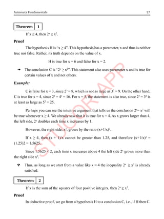 1.7
Automata Fundamentals
Theorem 1
If x ≥ 4, then 2x
≥ x2
.
Proof
The hypothesis H is “x ≥ 4”. This hypothesis has a parameter, x and thus is neither
true nor false. Rather, its truth depends on the value of x.
H is true for x = 6 and false for x = 2.
à The conclusion C is “2x
≥ x2
”. This statement also uses parameter x and is true for
certain values of x and not others.
Example:
C is false for x = 3, since 23
= 8, which is not as large as 32
= 9. On the other hand,
C is true for x = 4, since 24
= 42
= 16. For x = 5, the statement is also true, since 25
= 32
is
at least as large as 52
= 25.
Perhaps you can see the intuitive argument that tells us the conclusion 2x
= x2
will
be true whenever x ≥ 4. We already saw that it is true for x = 4. As x grows larger than 4,
the left side, 2x
doubles each time x increases by 1.
However, the right side, x2
, grows by the ratio (x+1/x)2
.
If x ≥ 4, then (x + 1)/x cannot be greater than 1.25, and therefore (x+1/x)2
=
(1.25)2 = 1.5625.
Since 1.5625 < 2, each time x increases above 4 the left side 2x
grows more than
the right side x2
.
^ Thus, as long as we start from a value like x = 4 the inequality 2x
≥ x2
is already
satisfied.
Theorem 2
If x is the sum of the squares of four positive integers, then 2x
≥ x2
.
Proof
In deductive proof, we go from a hypothesis H to a conclusion C, i.e., if H then C.
 