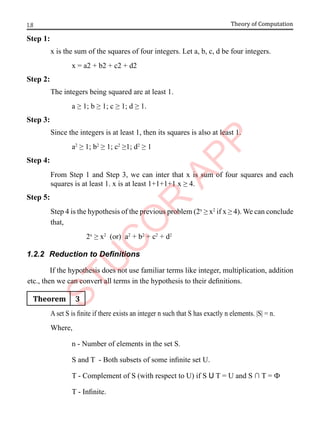 1.8 Theory of Computation
Step 1:
x is the sum of the squares of four integers. Let a, b, c, d be four integers.
x = a2 + b2 + c2 + d2
Step 2:
The integers being squared are at least 1.
a ≥ 1; b ≥ 1; c ≥ 1; d ≥ 1.
Step 3:
Since the integers is at least 1, then its squares is also at least 1.
a2
≥ 1; b2
≥ 1; c2
≥1; d2
≥ 1
Step 4:
From Step 1 and Step 3, we can inter that x is sum of four squares and each
squares is at least 1. x is at least 1+1+1+1 x ≥ 4.
Step 5:
Step 4 is the hypothesis of the previous problem (2x
≥ x2
if x ≥ 4). We can conclude
that,
2x
≥ x2
(or) a2
+ b2
+ c2
+ d2
1.2.2 Reduction to Definitions
If the hypothesis does not use familiar terms like integer, multiplication, addition
etc., then we can convert all terms in the hypothesis to their definitions.
Theorem 3
A set S is finite if there exists an integer n such that S has exactly n elements. |S| = n.
Where,
n - Number of elements in the set S.
S and T - Both subsets of some infinite set U.
T - Complement of S (with respect to U) if S U T = U and S ∩ T = Ф
T - Infinite.
 