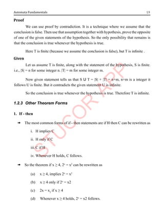 1.9
Automata Fundamentals
Proof
We can use proof by contradiction. It is a technique where we assume that the
conclusion is false. Then use that assumption together with hypothesis, prove the opposite
of one of the given statements of the hypothesis. So the only possibility that remains is
that the conclusion is true whenever the hypothesis is true.
Here T is finite (because we assume the conclusion is false), but T is infinite .
Given
Let us assume T is finite, along with the statement of the hypothesis, S is finite.
i.e., |S| = n for some integer n. |T| = m for some integer m.
Now given statement tells us that S U T = |S| + |T| = n+m, n+m is a integer it
follows U is finite. But it contradicts the given statement U is infinite.
So the conclusion is true whenever the hypothesis is true. Therefore T is infinite.
1.2.3 Other Theorem Forms
1. If - then
à The most common forms of if - then statements are if H then C can be rewritten as
i. H implies C
ii. H only if C
iii. C if H
iv. Whenever H holds, C follows.
à So the theorem if x ≥ 4, 2x
= x2
can be rewritten as
(a) x ≥ 4, implies 2x
= x2
(b) x ≥ 4 only if 2x
= x2
(c) 2x = x2
if x ≥ 4
(d) Whenever x ≥ 4 holds, 2x
= x2 follows.
 