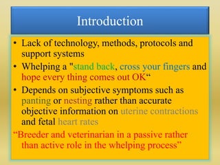 Introduction
• Lack of technology, methods, protocols and
support systems
• Whelping a "stand back, cross your fingers and
hope every thing comes out OK“
• Depends on subjective symptoms such as
panting or nesting rather than accurate
objective information on uterine contractions
and fetal heart rates
“Breeder and veterinarian in a passive rather
than active role in the whelping process”
 