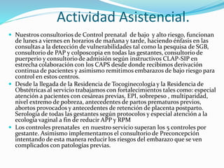 Actividad Asistencial.
 Nuestros consultorios de Control prenatal de bajo y alto riesgo, funcionan
de lunes a viernes en horarios de mañana y tarde, haciendo énfasis en las
consultas a la detección de vulnerabilidades tal como la pesquisa de SGB,
consultorio de PAP y colposcopia en todas las gestantes, consultorio de
puerperio y consultorio de admisión según instructivos CLAP-SIP en
estrecha colaboración con los CAPS desde donde recibimos derivación
continua de pacientes y asimismo remitimos embarazos de bajo riesgo para
control en estos centros.
 Desde la llegada de la Residencia de Tocoginecología y la Residencia de
Obstétricas al servicio trabajamos con fortalecimientos tales como: especial
atención a pacientes con cesáreas previas, EPI, sobrepeso , multiparidad,
nivel extremo de pobreza, antecedentes de partos prematuros previos,
abortos provocados y antecedentes de retención de placenta postparto.
Serología de todas las gestantes según protocolos y especial atención a la
ecología vaginal a fin de reducir APP y RPM
 Los controles prenatales en nuestro servicio superan los 5 controles por
gestante. Asimismo implementamos el consultorio de Preconcepción
intentando de esta manera reducir los riesgos del embarazo que se ven
complicados con patologías previas.
 
