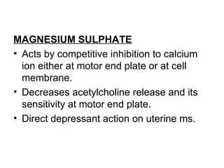 MAGNESIUM SULPHATE
• Acts by competitive inhibition to calcium
  ion either at motor end plate or at cell
  membrane.
• Decreases acetylcholine release and its
  sensitivity at motor end plate.
• Direct depressant action on uterine ms.
 
