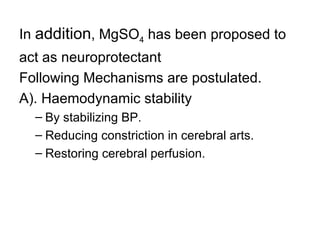In addition, MgSO4 has been proposed to
act as neuroprotectant
Following Mechanisms are postulated.
A). Haemodynamic stability
  – By stabilizing BP.
  – Reducing constriction in cerebral arts.
  – Restoring cerebral perfusion.
 
