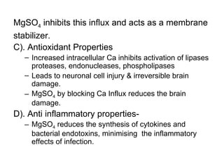 MgSO4 inhibits this influx and acts as a membrane
stabilizer.
C). Antioxidant Properties
  – Increased intracellular Ca inhibits activation of lipases
    proteases, endonucleases, phospholipases
  – Leads to neuronal cell injury & irreversible brain
    damage.
  – MgSO4 by blocking Ca Influx reduces the brain
    damage.
D). Anti inflammatory properties-
  – MgSO4 reduces the synthesis of cytokines and
    bacterial endotoxins, minimising the inflammatory
    effects of infection.
 