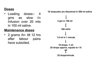 Doses
                             10 ampoules are dissolved in 500 ml saline
• Loading doses:- 4
  gms as slow i/v
  Infusion over 20 mts                2 gm in 100 ml

  in 100 ml saline.
                                         100 ml/hr
Maintenance doses
• 2 grams /hr- till 12 hrs
                                     1.6 ml in 1 minute
  after labour pains
  have subsided.
                                      16 drops- 1 ml
                               25 drops approx. equals to 1.6
                                            ml

                                      25 drops/minute
 