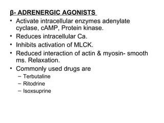 β- ADRENERGIC AGONISTS
• Activate intracellular enzymes adenylate
  cyclase, cAMP, Protein kinase.
• Reduces intracellular Ca.
• Inhibits activation of MLCK.
• Reduced interaction of actin & myosin- smooth
  ms. Relaxation.
• Commonly used drugs are
  – Terbutaline
  – Ritodrine
  – Isoxsuprine
 