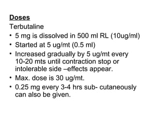Doses
Terbutaline
• 5 mg is dissolved in 500 ml RL (10ug/ml)
• Started at 5 ug/mt (0.5 ml)
• Increased gradually by 5 ug/mt every
  10-20 mts until contraction stop or
  intolerable side –effects appear.
• Max. dose is 30 ug/mt.
• 0.25 mg every 3-4 hrs sub- cutaneously
  can also be given.
 